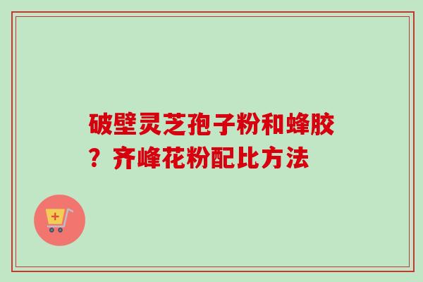 破壁灵芝孢子粉和蜂胶?齐峰花粉配比方法-第1张图片-卓越灵芝孢子粉 破壁灵芝孢子粉和蜂胶?齐峰花粉配比方法-第1张图片-卓越灵芝孢子粉