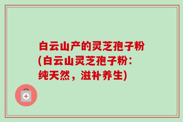 白云山产的灵芝孢子粉(白云山灵芝孢子粉:纯天然,滋补养生)-第1张图片-卓越灵芝孢子粉 白云山产的灵芝孢子粉(白云山灵芝孢子粉:纯天然,滋补养生)-第1张图片-卓越灵芝孢子粉