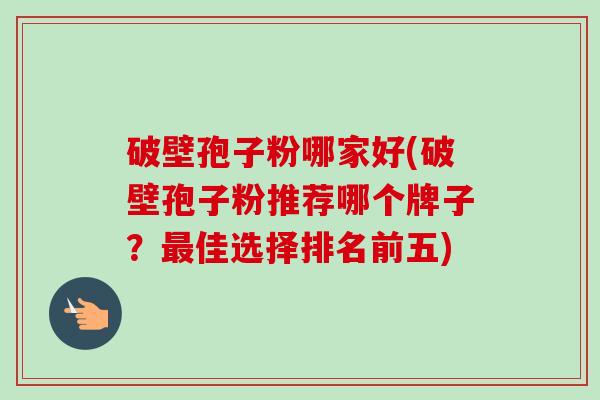 破壁孢子粉哪家好(破壁孢子粉推荐哪个牌子？最佳选择排名前五)-第1张图片-卓越灵芝孢子粉