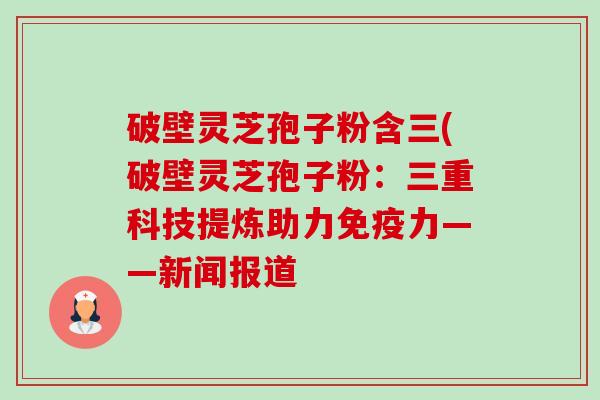 破壁灵芝孢子粉含三(破壁灵芝孢子粉：三重科技提炼助力免疫力——新闻报道-第1张图片-卓越灵芝孢子粉