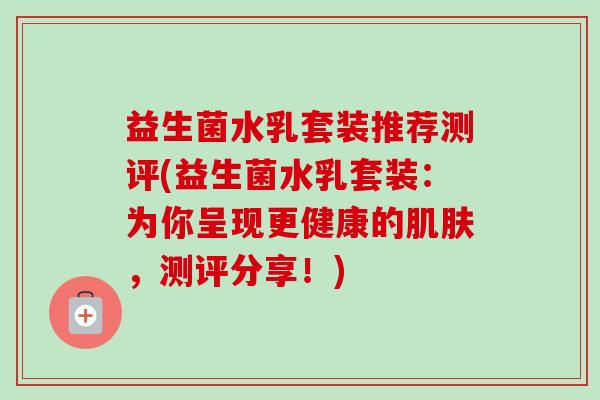 益生菌水乳套装推荐测评(益生菌水乳套装：为你呈现更健康的肌肤，测评分享！)-第1张图片-卓越灵芝孢子粉