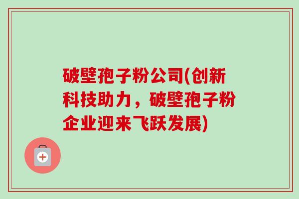 破壁孢子粉公司(创新科技助力，破壁孢子粉企业迎来飞跃发展)-第1张图片-卓越灵芝孢子粉