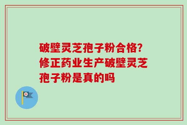 破壁灵芝孢子粉合格？修正药业生产破壁灵芝孢子粉是真的吗-第1张图片-卓越灵芝孢子粉