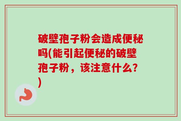 破壁孢子粉会造成便秘吗(能引起便秘的破壁孢子粉，该注意什么？)-第1张图片-卓越灵芝孢子粉