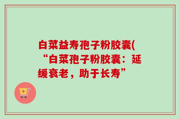 白菜益寿孢子粉胶囊(“白菜孢子粉胶囊：延缓衰老，助于长寿”-第1张图片-卓越灵芝孢子粉