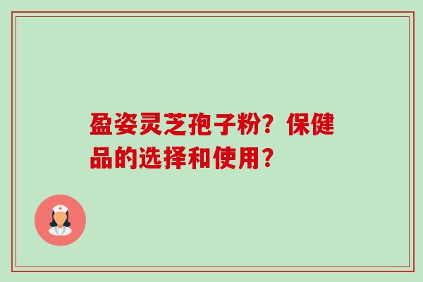 盈姿灵芝孢子粉？保健品的选择和使用？-第1张图片-卓越灵芝孢子粉