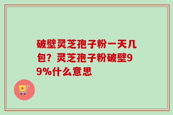 破壁灵芝孢子粉一天几包？灵芝孢子粉破壁99%什么意思-第1张图片-卓越灵芝孢子粉