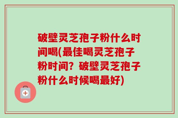 破壁灵芝孢子粉什么时间喝(最佳喝灵芝孢子粉时间？破壁灵芝孢子粉什么时候喝最好)-第1张图片-卓越灵芝孢子粉