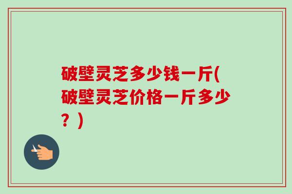 破壁灵芝多少钱一斤(破壁灵芝价格一斤多少？)-第1张图片-卓越灵芝孢子粉