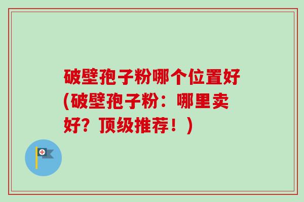 破壁孢子粉哪个位置好(破壁孢子粉：哪里卖好？顶级推荐！)-第1张图片-卓越灵芝孢子粉