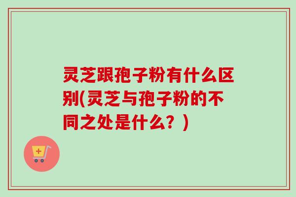 灵芝跟孢子粉有什么区别(灵芝与孢子粉的不同之处是什么？)-第1张图片-卓越灵芝孢子粉
