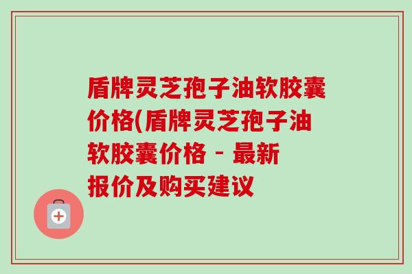 盾牌灵芝孢子油软胶囊价格(盾牌灵芝孢子油软胶囊价格 - 最新报价及购买建议-第1张图片-卓越灵芝孢子粉 盾牌灵芝孢子油软胶囊价格(盾牌灵芝孢子油软胶囊价格 - 最新报价及购买建议-第1张图片-卓越灵芝孢子粉