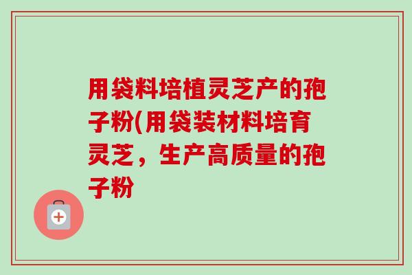 用袋料培植灵芝产的孢子粉(用袋装材料培育灵芝,生产高质量的孢子粉-第1张图片-卓越灵芝孢子粉 用袋料培植灵芝产的孢子粉(用袋装材料培育灵芝,生产高质量的孢子粉-第1张图片-卓越灵芝孢子粉