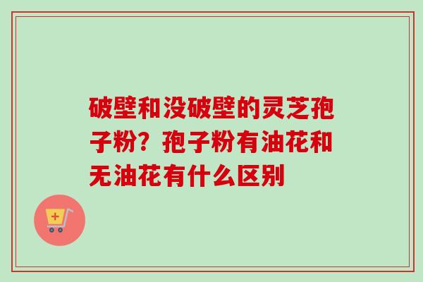 破壁和没破壁的灵芝孢子粉?孢子粉有油花和无油花有什么区别-第1张图片-卓越灵芝孢子粉 破壁和没破壁的灵芝孢子粉?孢子粉有油花和无油花有什么区别-第1张图片-卓越灵芝孢子粉