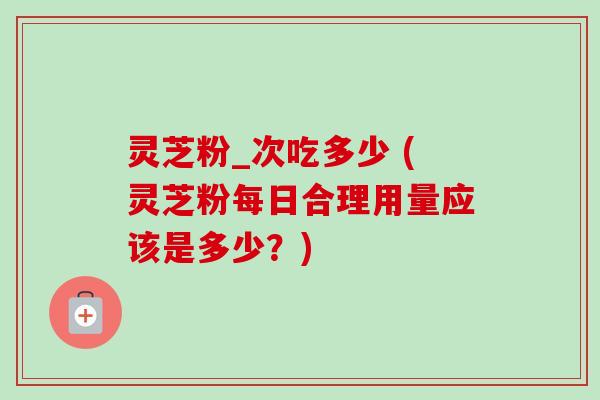 灵芝粉_次吃多少 (灵芝粉每日合理用量应该是多少？)-第1张图片-卓越灵芝孢子粉