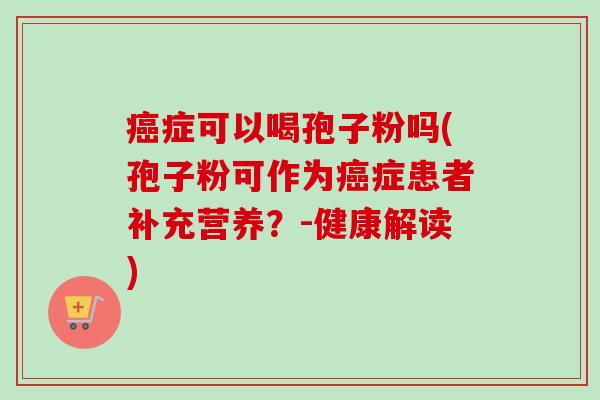 癌症可以喝孢子粉吗(孢子粉可作为癌症患者补充营养？-健康解读)-第1张图片-卓越灵芝孢子粉