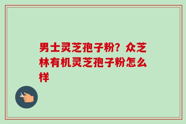 男士灵芝孢子粉？众芝林有机灵芝孢子粉怎么样-第1张图片-卓越灵芝孢子粉