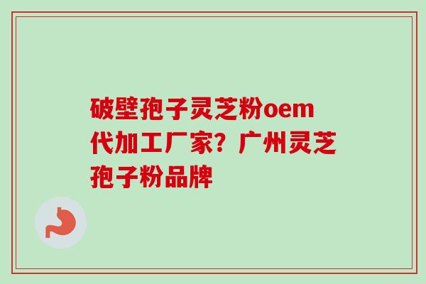 破壁孢子灵芝粉oem代加工厂家？广州灵芝孢子粉品牌-第1张图片-卓越灵芝孢子粉