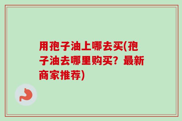 用孢子油上哪去买(孢子油去哪里购买?最新商家推荐)-第1张图片-卓越灵芝孢子粉 用孢子油上哪去买(孢子油去哪里购买?最新商家推荐)-第1张图片-卓越灵芝孢子粉