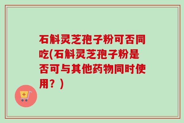 石斛灵芝孢子粉可否同吃(石斛灵芝孢子粉是否可与其他药物同时使用？)-第1张图片-卓越灵芝孢子粉