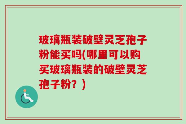 玻璃瓶装破壁灵芝孢子粉能买吗(哪里可以购买玻璃瓶装的破壁灵芝孢子粉?)-第1张图片-卓越灵芝孢子粉 玻璃瓶装破壁灵芝孢子粉能买吗(哪里可以购买玻璃瓶装的破壁灵芝孢子粉?)-第1张图片-卓越灵芝孢子粉