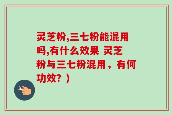 灵芝粉,三七粉能混用吗,有什么效果 灵芝粉与三七粉混用，有何功效？)-第1张图片-卓越灵芝孢子粉