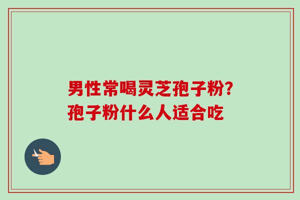 男性常喝灵芝孢子粉?孢子粉什么人适合吃-第1张图片-卓越灵芝孢子粉 男性常喝灵芝孢子粉?孢子粉什么人适合吃-第1张图片-卓越灵芝孢子粉