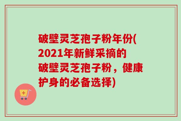 破壁灵芝孢子粉年份(2021年新鲜采摘的破壁灵芝孢子粉,健康护身的必备选择)-第1张图片-卓越灵芝孢子粉 破壁灵芝孢子粉年份(2021年新鲜采摘的破壁灵芝孢子粉,健康护身的必备选择)-第1张图片-卓越灵芝孢子粉