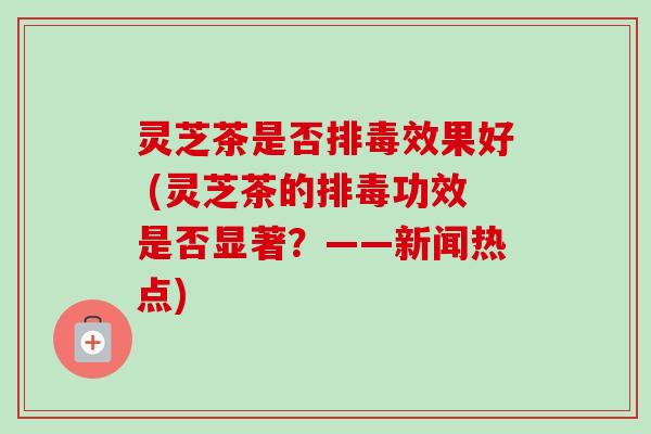 灵芝茶是否排毒效果好 (灵芝茶的排毒功效是否显著？——新闻热点)-第1张图片-卓越灵芝孢子粉
