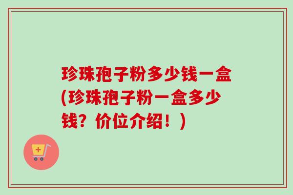 珍珠孢子粉多少钱一盒(珍珠孢子粉一盒多少钱?价位介绍!)-第1张图片-卓越灵芝孢子粉 珍珠孢子粉多少钱一盒(珍珠孢子粉一盒多少钱?价位介绍!)-第1张图片-卓越灵芝孢子粉