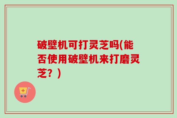 破壁机可打灵芝吗(能否使用破壁机来打磨灵芝？)-第1张图片-卓越灵芝孢子粉