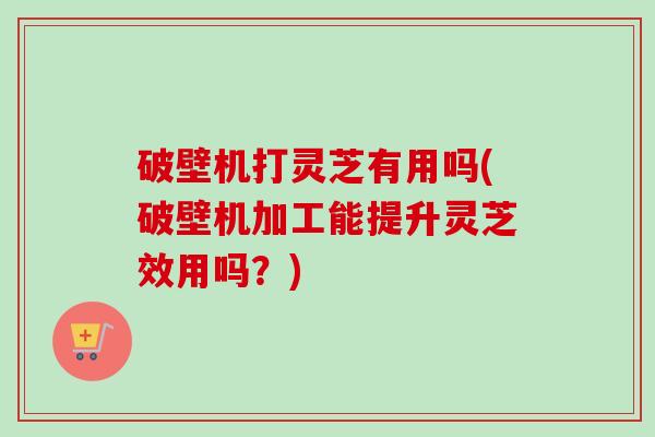 破壁机打灵芝有用吗(破壁机加工能提升灵芝效用吗？)-第1张图片-卓越灵芝孢子粉