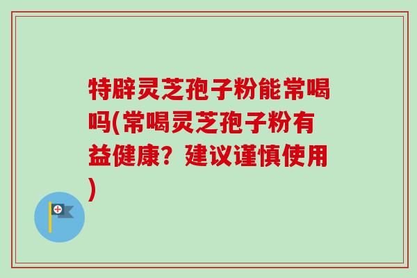 特辟灵芝孢子粉能常喝吗(常喝灵芝孢子粉有益健康?建议谨慎使用)-第1张图片-卓越灵芝孢子粉 特辟灵芝孢子粉能常喝吗(常喝灵芝孢子粉有益健康?建议谨慎使用)-第1张图片-卓越灵芝孢子粉
