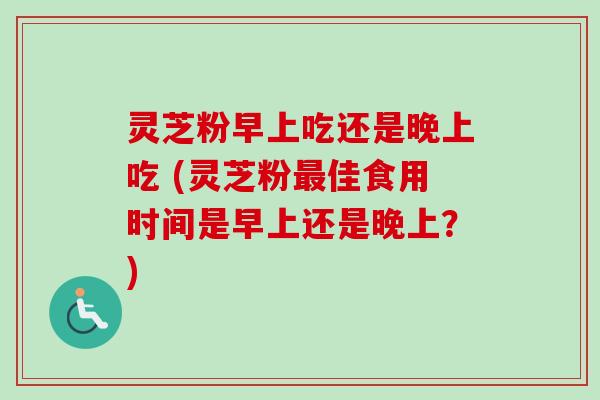 灵芝粉早上吃还是晚上吃 (灵芝粉最佳食用时间是早上还是晚上?)-第1张图片-卓越灵芝孢子粉 灵芝粉早上吃还是晚上吃 (灵芝粉最佳食用时间是早上还是晚上?)-第1张图片-卓越灵芝孢子粉