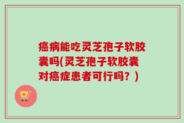 癌病能吃灵芝孢子软胶囊吗(灵芝孢子软胶囊对癌症患者可行吗?)-第1张图片-卓越灵芝孢子粉 癌病能吃灵芝孢子软胶囊吗(灵芝孢子软胶囊对癌症患者可行吗?)-第1张图片-卓越灵芝孢子粉