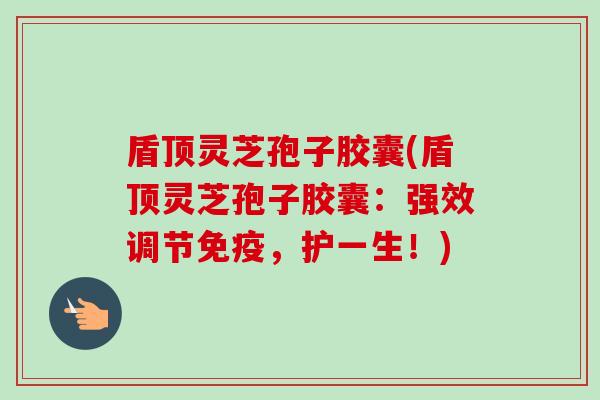 盾顶灵芝孢子胶囊(盾顶灵芝孢子胶囊:强效调节免疫,护一生!)-第1张图片-卓越灵芝孢子粉 盾顶灵芝孢子胶囊(盾顶灵芝孢子胶囊:强效调节免疫,护一生!)-第1张图片-卓越灵芝孢子粉