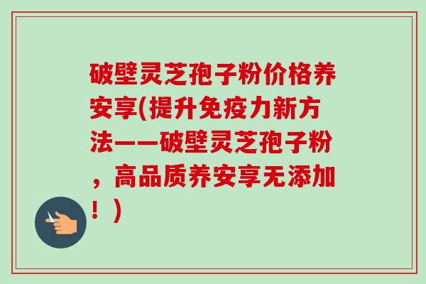 破壁灵芝孢子粉价格养安享(提升免疫力新方法——破壁灵芝孢子粉，高品质养安享无添加！)-第1张图片-卓越灵芝孢子粉