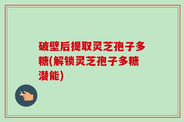 破壁后提取灵芝孢子多糖(解锁灵芝孢子多糖潜能)-第1张图片-卓越灵芝孢子粉