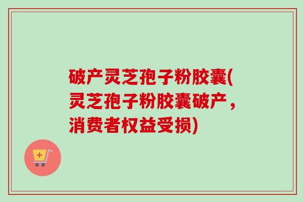 破产灵芝孢子粉胶囊(灵芝孢子粉胶囊破产，消费者权益受损)-第1张图片-卓越灵芝孢子粉