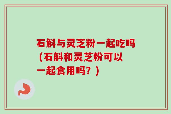 石斛与灵芝粉一起吃吗 (石斛和灵芝粉可以一起食用吗？)-第1张图片-卓越灵芝孢子粉