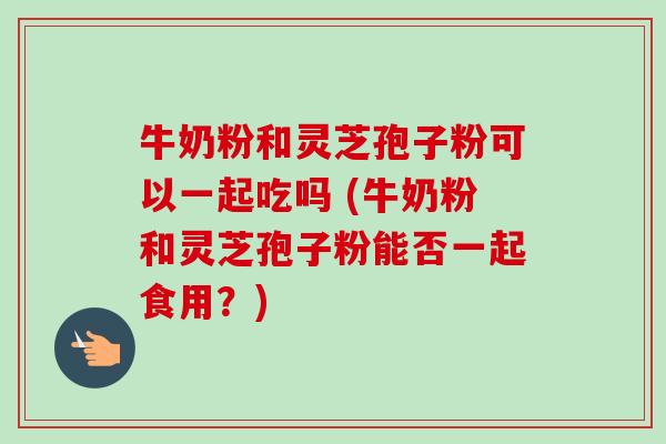 牛奶粉和灵芝孢子粉可以一起吃吗 (牛奶粉和灵芝孢子粉能否一起食用?)-第1张图片-卓越灵芝孢子粉 牛奶粉和灵芝孢子粉可以一起吃吗 (牛奶粉和灵芝孢子粉能否一起食用?)-第1张图片-卓越灵芝孢子粉