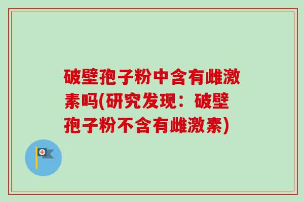 破壁孢子粉中含有雌激素吗(研究发现：破壁孢子粉不含有雌激素)-第1张图片-卓越灵芝孢子粉