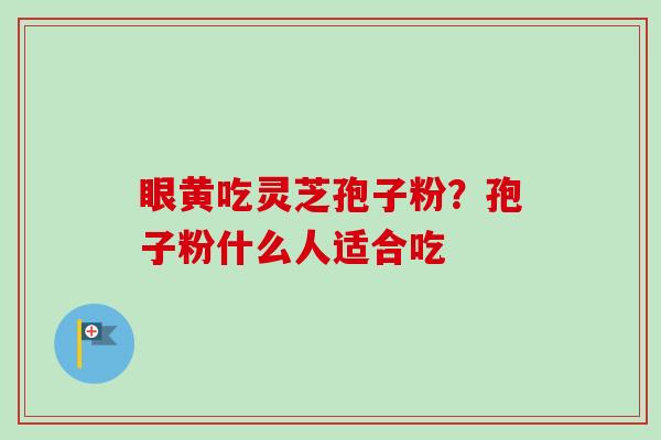 眼黄吃灵芝孢子粉?孢子粉什么人适合吃-第1张图片-卓越灵芝孢子粉 眼黄吃灵芝孢子粉?孢子粉什么人适合吃-第1张图片-卓越灵芝孢子粉
