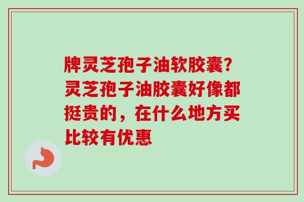 牌灵芝孢子油软胶囊？灵芝孢子油胶囊好像都挺贵的，在什么地方买比较有优惠-第1张图片-卓越灵芝孢子粉
