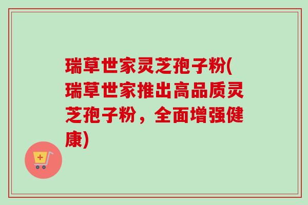 瑞草世家灵芝孢子粉(瑞草世家推出高品质灵芝孢子粉,全面增强健康)-第1张图片-卓越灵芝孢子粉 瑞草世家灵芝孢子粉(瑞草世家推出高品质灵芝孢子粉,全面增强健康)-第1张图片-卓越灵芝孢子粉