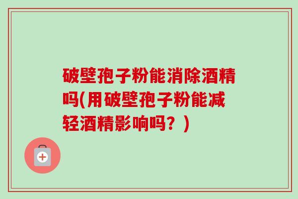 破壁孢子粉能消除酒精吗(用破壁孢子粉能减轻酒精影响吗？)-第1张图片-卓越灵芝孢子粉