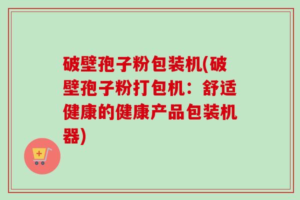 破壁孢子粉包装机(破壁孢子粉打包机:舒适健康的健康产品包装机器)-第1张图片-卓越灵芝孢子粉 破壁孢子粉包装机(破壁孢子粉打包机:舒适健康的健康产品包装机器)-第1张图片-卓越灵芝孢子粉
