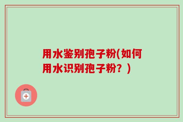 用水鉴别孢子粉(如何用水识别孢子粉?)-第1张图片-卓越灵芝孢子粉 用水鉴别孢子粉(如何用水识别孢子粉?)-第1张图片-卓越灵芝孢子粉