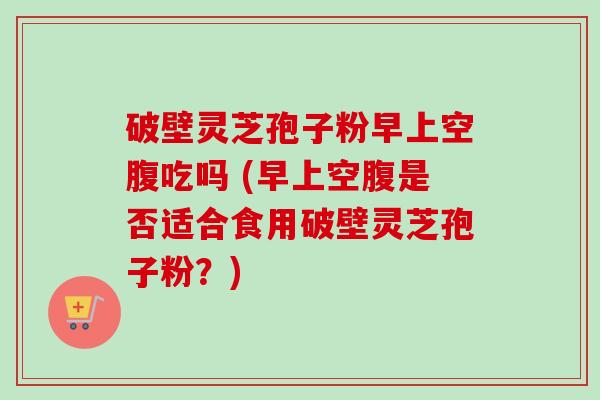 破壁灵芝孢子粉早上空腹吃吗 (早上空腹是否适合食用破壁灵芝孢子粉？)-第1张图片-卓越灵芝孢子粉