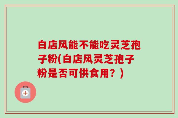白店风能不能吃灵芝孢子粉(白店风灵芝孢子粉是否可供食用？)-第1张图片-卓越灵芝孢子粉